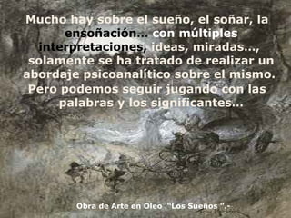 Mucho hay sobre el sueño, el soñar, la  ensoñación…  con múltiples  interpretaciones,  ideas, miradas…,  solamente se ha tratado de realizar un abordaje psicoanalítico sobre el mismo.  Pero podemos seguir jugando con las palabras y los significantes… Obra de Arte en Oleo  “Los Sueños ”.- 