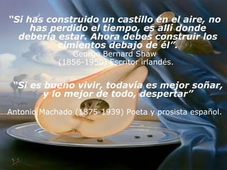 “ Si has construido un castillo en el aire, no has perdido el tiempo, es allí donde debería estar. Ahora debes construir los cimientos debajo de él”. George Bernard Shaw (1856-1950) Escritor irlandés. “ Si es bueno vivir, todavía es mejor soñar, y lo mejor de todo, despertar” Antonio Machado (1875-1939) Poeta y prosista español.   