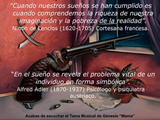 “ Cuando nuestros sueños se han cumplido es cuando comprendemos la riqueza de nuestra imaginación y la pobreza de la realidad”. Ninon de Lenclos (1620-1705) Cortesana francesa. “ En el sueño se revela el problema vital de un individuo en forma simbólica”. Alfred Adler (1870-1937) Psicólogo y psiquiatra austríaco. Acabas de escuchar el Tema Musical de Génesis “Mama” 