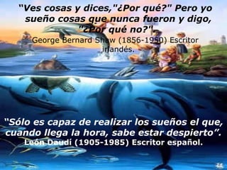 “ Ves cosas y dices,"¿Por qué?" Pero yo sueño cosas que nunca fueron y digo, "¿Por qué no?".   George Bernard Shaw (1856-1950) Escritor irlandés. “ Sólo es capaz de realizar los sueños el que, cuando llega la hora, sabe estar despierto”. León Daudí (1905-1985) Escritor español. 