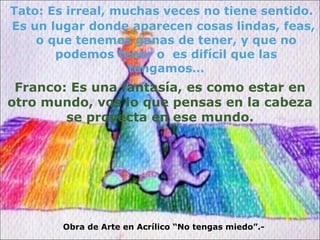 Tato: Es irreal, muchas veces no tiene sentido. Es un lugar donde aparecen cosas lindas, feas, o que tenemos ganas de tener, y que no podemos tener o  es difícil que las tengamos… Obra de Arte en Acrílico “No tengas miedo”.- Franco: Es una fantasía, es como estar en otro mundo, vos lo que pensas en la cabeza se proyecta en ese mundo. 