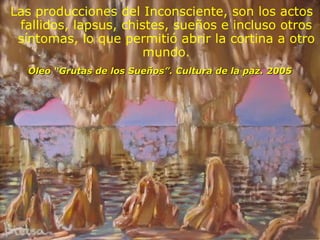 Oleo “Grutas de los Sueños”. Cultura de la paz. 2005 Las producciones del Inconsciente, son los actos fallidos, lapsus, chistes, sueños e incluso otros síntomas, lo que permitió abrir la cortina a otro mundo. 