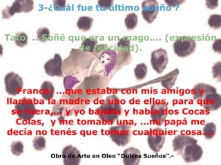 3-¿Cuál fue tu último sueño ? Obra de Arte en Oleo “Dulces Sueños”.- Tato: ...Soñé que era un mago…. (expresión de felicidad). Franco: …que estaba con mis amigos y llamaba la madre de uno de ellos, para que se fuera,… y yo bajaba y había dos Cocas Colas,  y me tomaba una, …mi papá me decía no tenés que tomar cualquier cosa…. 