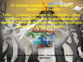 4- ¿Existe alguna relación entre el Sueño y el Deseo? Obra de Arte en Acrílico “La noche de los Sueños perdidos”- Tato:… (piensa) a veces sí, depende… pero siempre es posible que lo que deseas lo sueñes. También muchas veces me pasó que lo soné, y luego me pasó… 