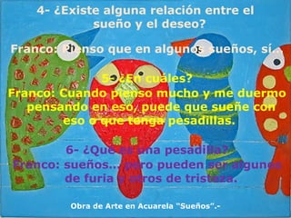 Franco: Pienso que en algunos sueños, sí… 5- ¿En cuáles? Franco: Cuando pienso mucho y me duermo pensando en eso, puede que sueñe con eso o que tenga pesadillas.  6- ¿Qué es una pesadilla? Franco: sueños… pero pueden ser algunos de furia y otros de tristeza. 4- ¿Existe alguna relación entre el sueño y el deseo? Obra de Arte en Acuarela “Sueños”.- 