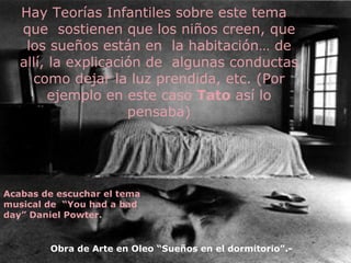 Hay Teorías Infantiles sobre este tema que  sostienen que los niños creen, que los sueños están en  la habitación… de allí, la explicación de  algunas conductas como dejar la luz prendida, etc. (Por ejemplo en este caso  Tato  así lo pensaba) Obra de Arte en Oleo “Sueños en el dormitorio”.- Acabas de escuchar el tema musical de  “You had a bad day” Daniel Powter. 