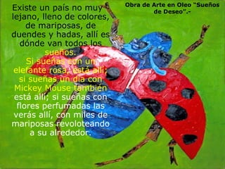 Existe un país no muy lejano, lleno de colores, de mariposas, de duendes y hadas, allí es dónde van todos los  sueños. Si sueñas con un elefante rosa, está allí; si sueñas un día con Mickey Mouse también  está allí; si sueñas con flores perfumadas las verás allí, con miles de mariposas revoloteando a su alrededor.  . Obra de Arte en Oleo “Sueños de Deseo”.- 