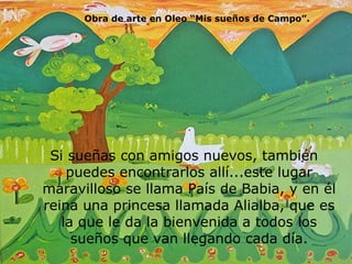 Si sueñas con amigos nuevos, también puedes encontrarlos allí...este lugar maravilloso se llama País de Babia, y en él reina una princesa llamada Alialba, que es la que le da la bienvenida a todos los sueños que van llegando cada día. Obra de arte en Oleo “Mis sueños de Campo”. 