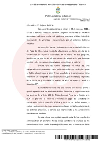 #396964#155789218#20160615144339788
Año del Bicentenario de la Declaración de la Independencia Nacional
Poder Judicial de la Nación
JUZGADO CRIMINAL Y CORRECCIONAL FEDERAL 8
CFP 6204/2011
///nos Aires, 15 de junio de 2016.
Las presentes actuaciones se inician el 30 de mayo de 2011 a
raíz de la denuncia formulada por el Dr. Jorge Luis Vitale ante la Cámara de
Apelaciones del Fuero, en la cual solicitó se investigue el Plan Federal de
Construcción de Viviendas instrumentado por el entonces Gobierno
Nacional.
En ese orden, sostuvo el denunciante que la Fundación Madres
de Plaza de Mayo había resultado adjudicataria en forma directa de la
construcción de viviendas financiadas en el marco de ese programa,
obviándose de esa forma el mecanismo de adjudicación por licitación
previsto en las normas administrativas de aplicación en la materia.
Señaló que los valores abonados en virtud de tales
contrataciones superaban en cuatro y cinco veces los precios de plaza y que
se había subcontratado a otras firmas vinculadas a la construcción, como
“Meldorek SA” –integrada, según el denunciante, por miembros y empleados
de la Fundación y la Asociación Madres de Plaza de Mayo- y “Antártica
Argentina SA”.
Radicada la denuncia ante este tribunal y de manera previa a
que el representante del Ministerio Público formulase el requerimiento en
los términos del artículo 180 del Código Procesal Penal de la Nación, a fs.
9/26 se presentó el entonces Subsecretario Legal del Ministerio de
Planificación Federal, Inversión Pública y Servicios, Dr. Rafael Llorens, y
explicó sucintamente los roles que desempeñaban, en las financiaciones de
los distintos proyectos, la cartera que representaba y las jurisdicciones
comitentes de las obras.
En esa misma oportunidad, aportó copia de los expedientes
administrativos en el marco de los cuales tramitaran la totalidad de los
convenios suscriptos con las distintas jurisdicciones para la financiación de las
Fecha de firma: 15/06/2016
Firmado por: MARCELO MARTINEZ DE GIORGI, JUEZ DE 1RA.INSTANCIA
Firmado(ante mi) por: RAFAEL ORTEA ESCANDON, SECRETARIO FEDERAL
 