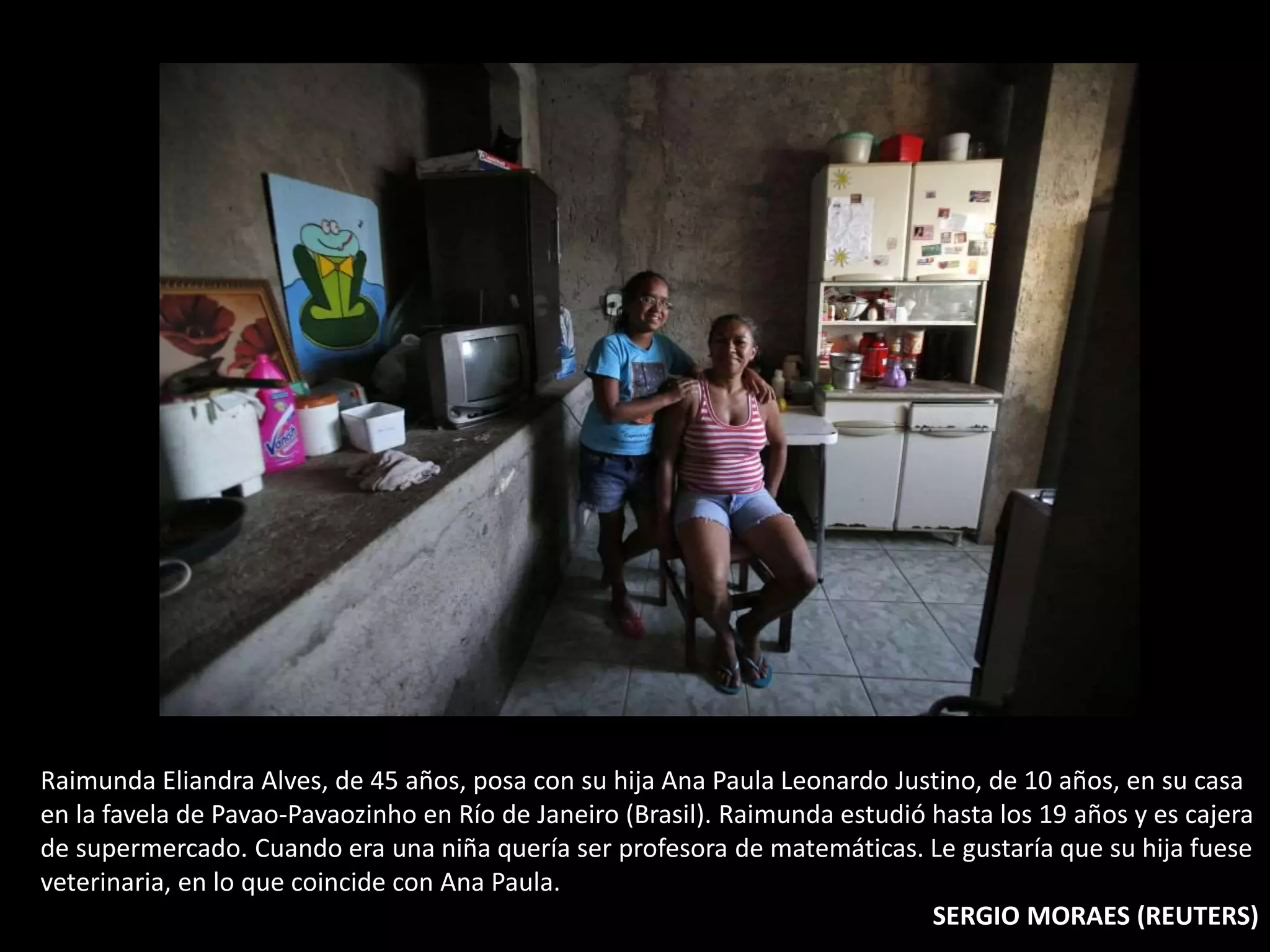 Raimunda Eliandra Alves, de 45 años, posa con su hija Ana Paula Leonardo Justino, de 10 años, en su casa
en la favela de Pavao-Pavaozinho en Río de Janeiro (Brasil). Raimunda estudió hasta los 19 años y es cajera
de supermercado. Cuando era una niña quería ser profesora de matemáticas. Le gustaría que su hija fuese
veterinaria, en lo que coincide con Ana Paula.
SERGIO MORAES (REUTERS)
 