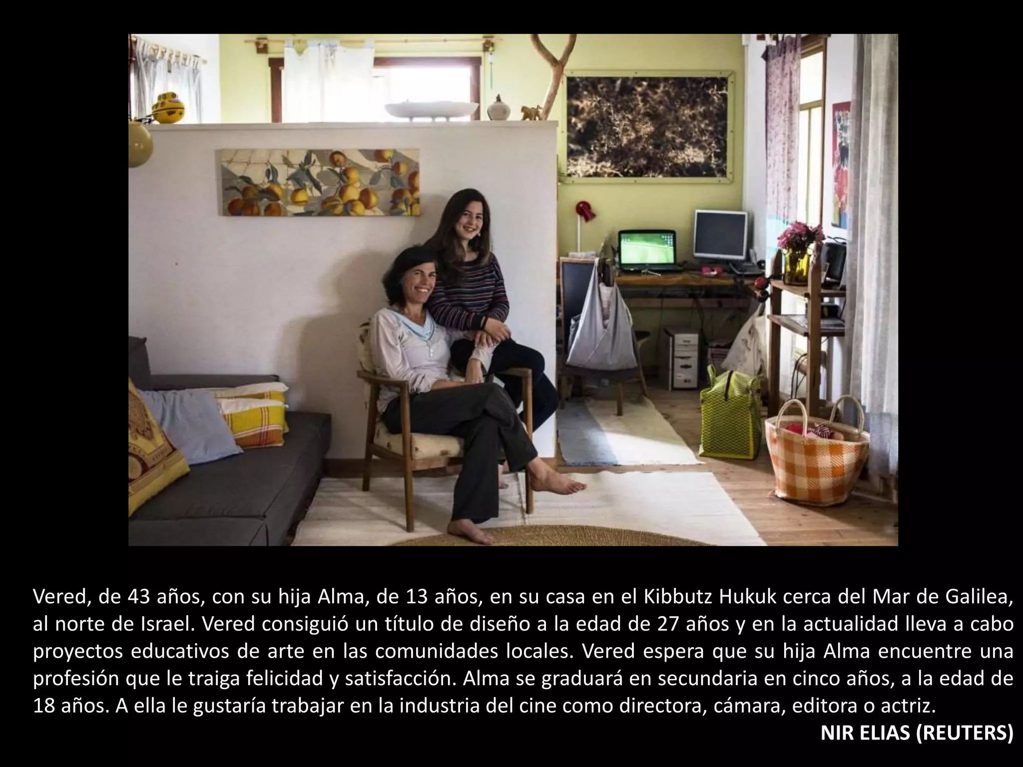 Vered, de 43 años, con su hija Alma, de 13 años, en su casa en el Kibbutz Hukuk cerca del Mar de Galilea,
al norte de Israel. Vered consiguió un título de diseño a la edad de 27 años y en la actualidad lleva a cabo
proyectos educativos de arte en las comunidades locales. Vered espera que su hija Alma encuentre una
profesión que le traiga felicidad y satisfacción. Alma se graduará en secundaria en cinco años, a la edad de
18 años. A ella le gustaría trabajar en la industria del cine como directora, cámara, editora o actriz.
NIR ELIAS (REUTERS)
 