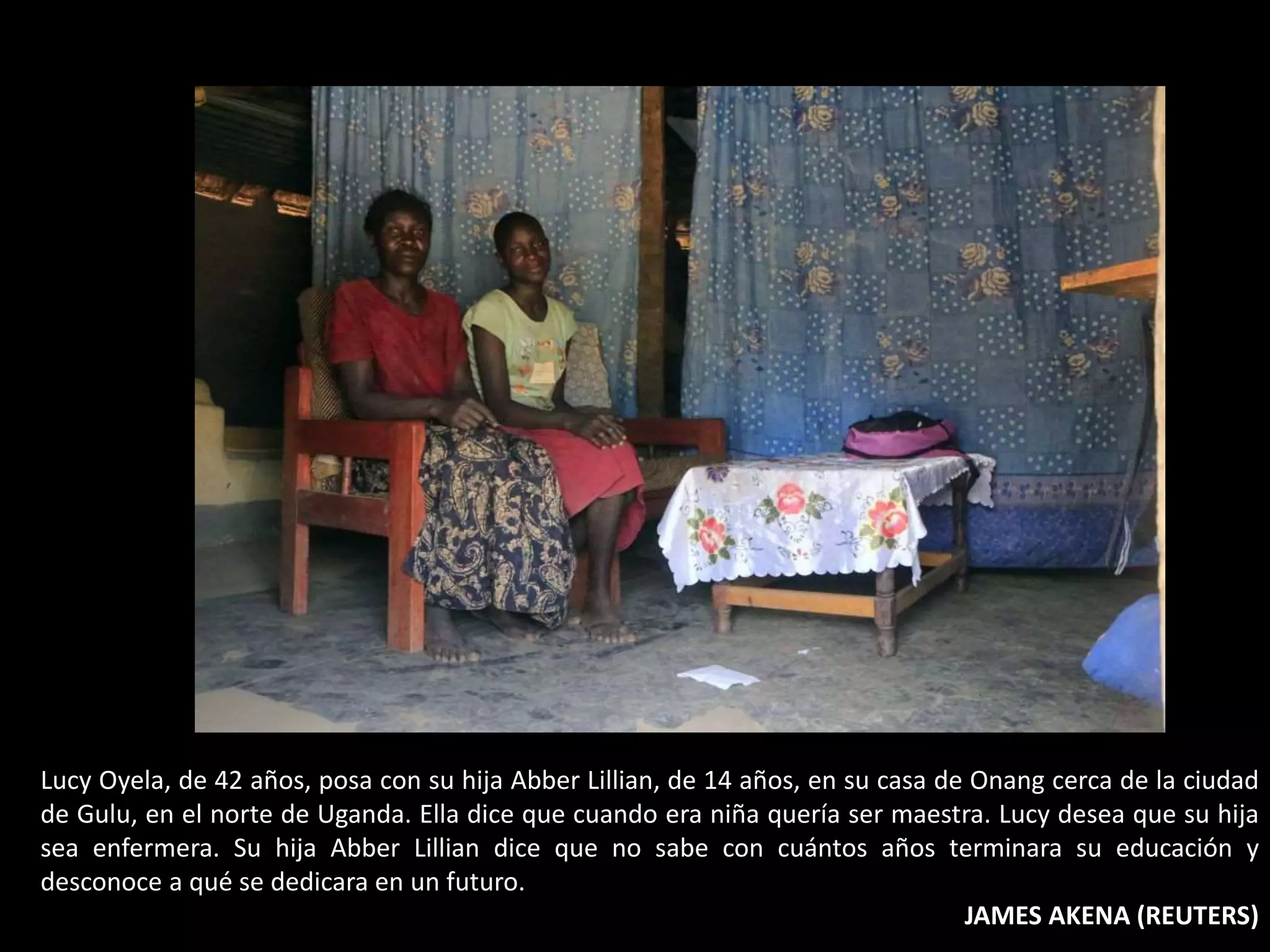 Lucy Oyela, de 42 años, posa con su hija Abber Lillian, de 14 años, en su casa de Onang cerca de la ciudad
de Gulu, en el norte de Uganda. Ella dice que cuando era niña quería ser maestra. Lucy desea que su hija
sea enfermera. Su hija Abber Lillian dice que no sabe con cuántos años terminara su educación y
desconoce a qué se dedicara en un futuro.
JAMES AKENA (REUTERS)
 