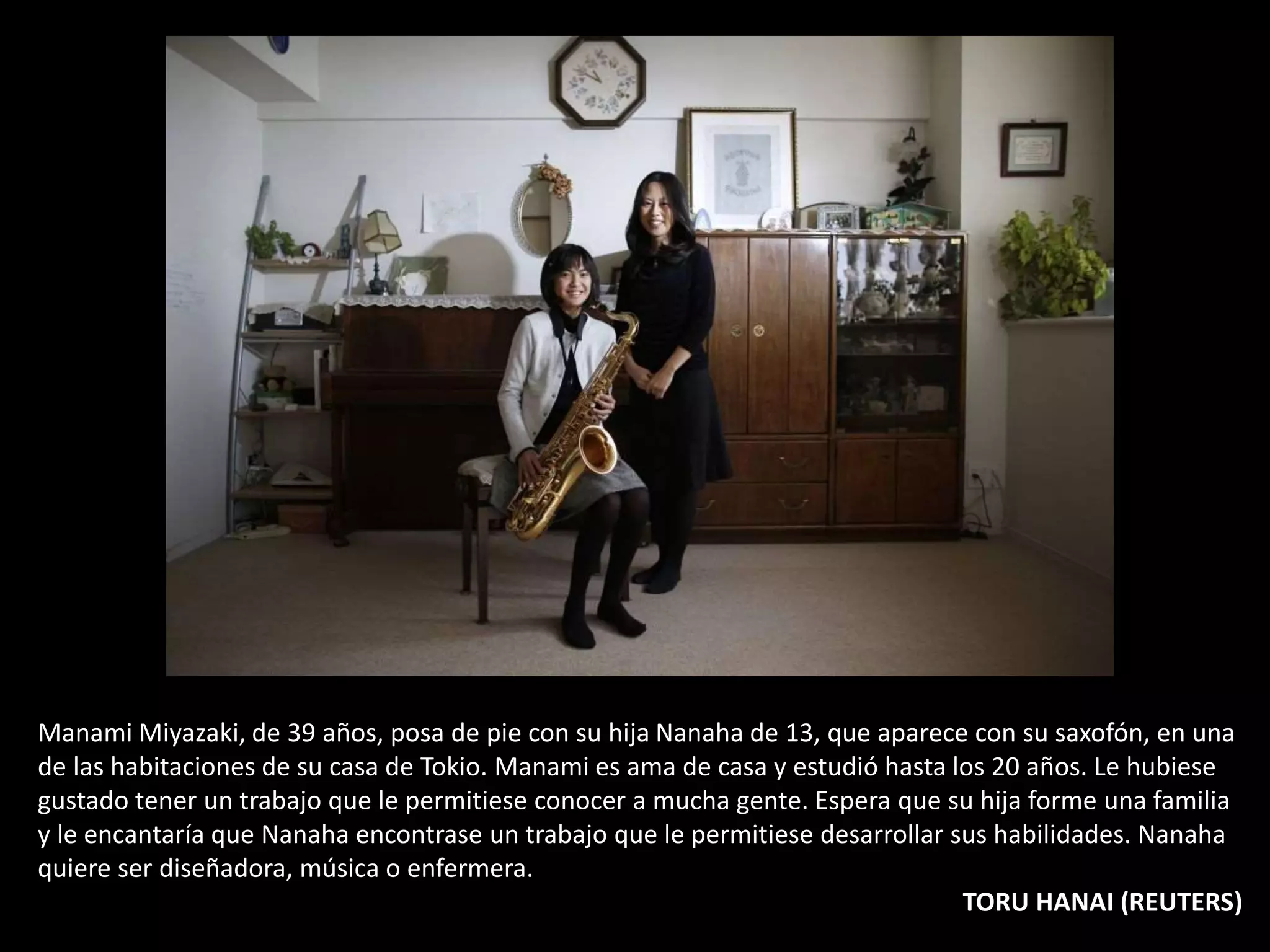 Manami Miyazaki, de 39 años, posa de pie con su hija Nanaha de 13, que aparece con su saxofón, en una
de las habitaciones de su casa de Tokio. Manami es ama de casa y estudió hasta los 20 años. Le hubiese
gustado tener un trabajo que le permitiese conocer a mucha gente. Espera que su hija forme una familia
y le encantaría que Nanaha encontrase un trabajo que le permitiese desarrollar sus habilidades. Nanaha
quiere ser diseñadora, música o enfermera.
TORU HANAI (REUTERS)
 