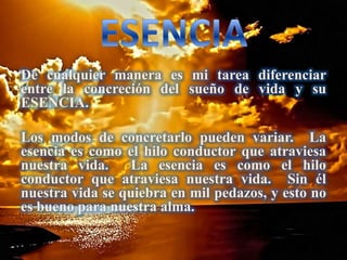 De cualquier manera es mi tarea diferenciar
entre la concreción del sueño de vida y su
ESENCIA.
Los modos de concretarlo pueden variar. La
esencia es como el hilo conductor que atraviesa
nuestra vida. La esencia es como el hilo
conductor que atraviesa nuestra vida. Sin él
nuestra vida se quiebra en mil pedazos, y esto no
es bueno para nuestra alma.