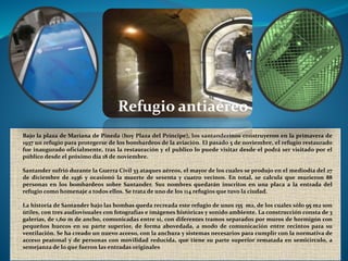 Bajo la plaza de Mariana de Pineda (hoy Plaza del Príncipe), los santanderinos construyeron en la primavera de
1937 un refugio para protegerse de los bombardeos de la aviación. El pasado 5 de noviembre, el refugio restaurado
fue inaugurado oficialmente, tras la restauración y el publico lo puede visitar desde el podrá ser visitado por el
público desde el próximo día 18 de noviembre.
Santander sufrió durante la Guerra Civil 33 ataques aéreos, el mayor de los cuales se produjo en el mediodía del 27
de diciembre de 1936 y ocasionó la muerte de sesenta y cuatro vecinos. En total, se calcula que murieron 88
personas en los bombardeos sobre Santander. Sus nombres quedarán inscritos en una placa a la entrada del
refugio como homenaje a todos ellos. Se trata de uno de los 114 refugios que tuvo la ciudad.
La historia de Santander bajo las bombas queda recreada este refugio de unos 155 m2, de los cuales sólo 95 m2 son
útiles, con tres audiovisuales con fotografías e imágenes históricas y sonido ambiente. La construcción consta de 3
galerías, de 1,60 m de ancho, comunicadas entre sí, con diferentes tramos separados por muros de hormigón con
pequeños huecos en su parte superior, de forma abovedada, a modo de comunicación entre recintos para su
ventilación. Se ha creado un nuevo acceso, con la anchura y sistemas necesarios para cumplir con la normativa de
acceso peatonal y de personas con movilidad reducida, que tiene su parte superior rematada en semicírculo, a
semejanza de lo que fueron las entradas originales
Refugio antiaéreo
 