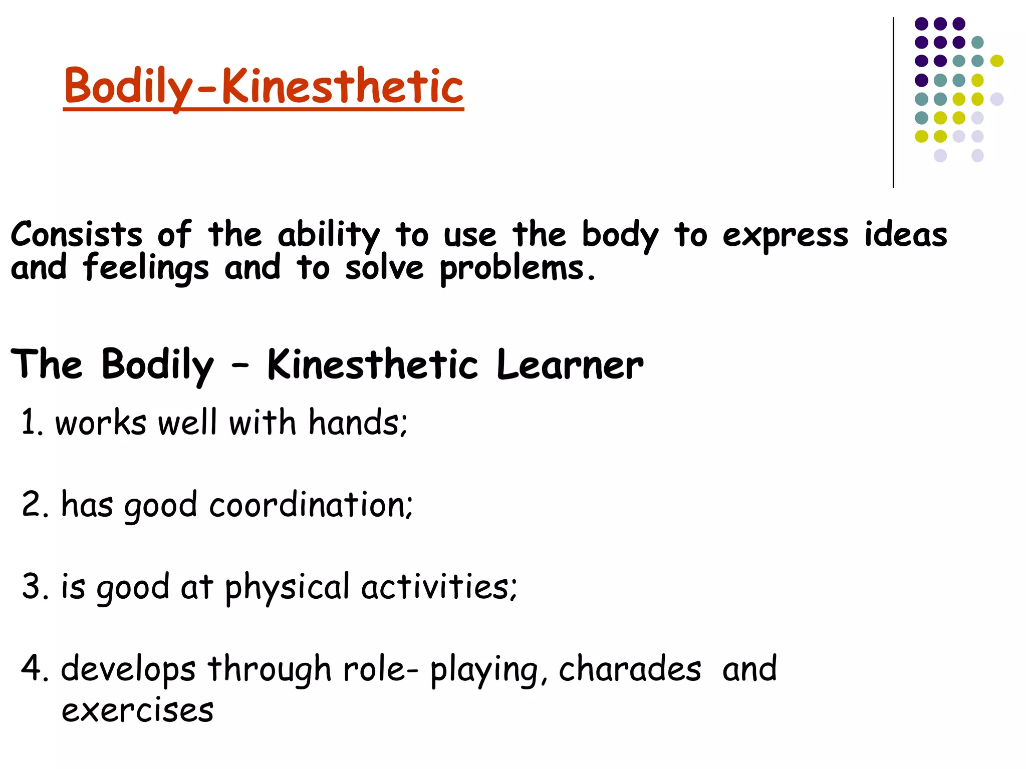 Bodily-Kinesthetic


Consists of the ability to use the body to express ideas
and feelings and to solve problems.

The Bodily – Kinesthetic Learner
1. works well with hands;

2. has good coordination;

3. is good at physical activities;

4. develops through role- playing, charades and
   exercises
 