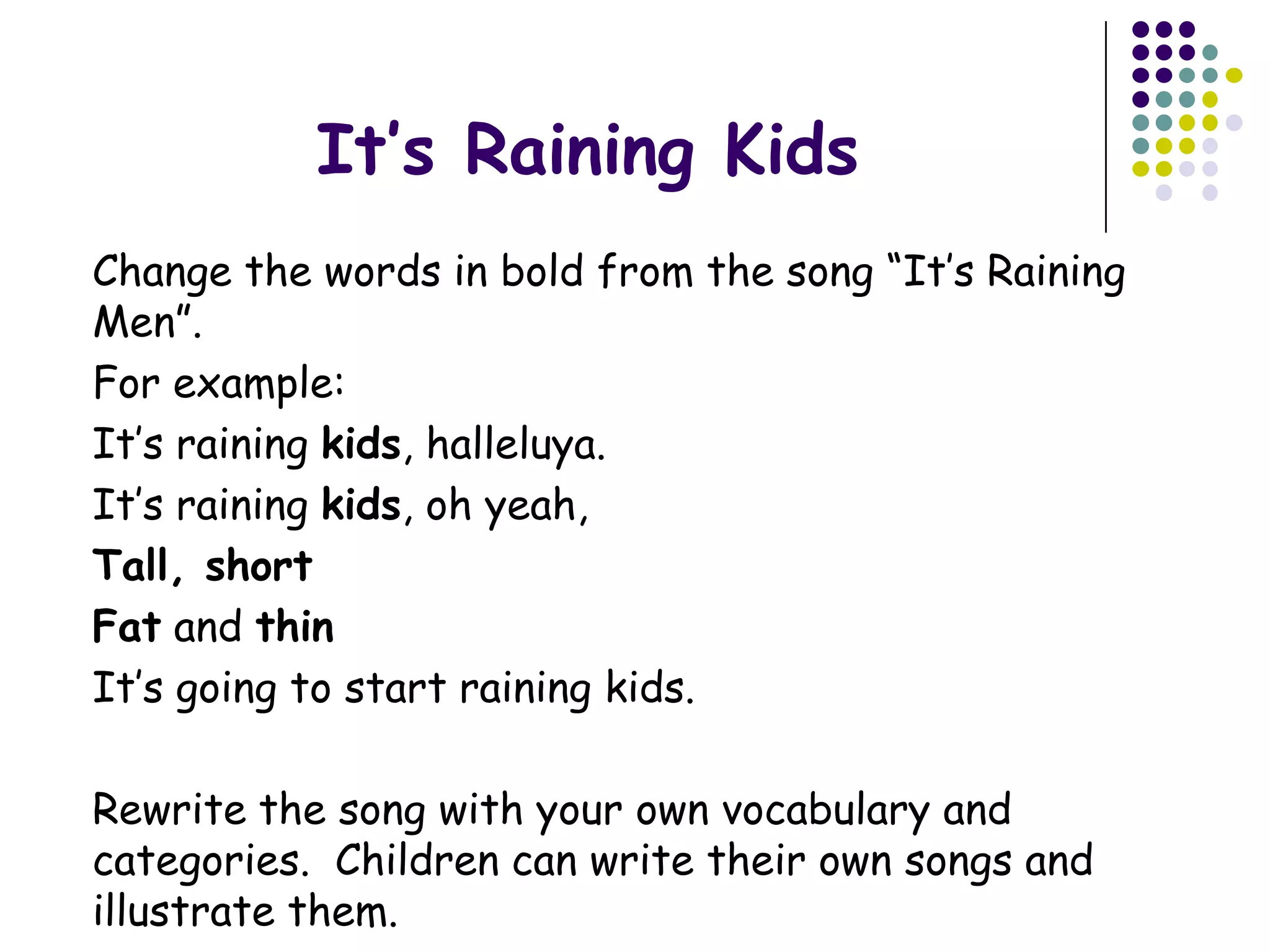 It’s Raining Kids
Change the words in bold from the song “It’s Raining
Men”.
For example:
It’s raining kids, halleluya.
It’s raining kids, oh yeah,
Tall, short
Fat and thin
It’s going to start raining kids.

Rewrite the song with your own vocabulary and
categories. Children can write their own songs and
illustrate them.
 