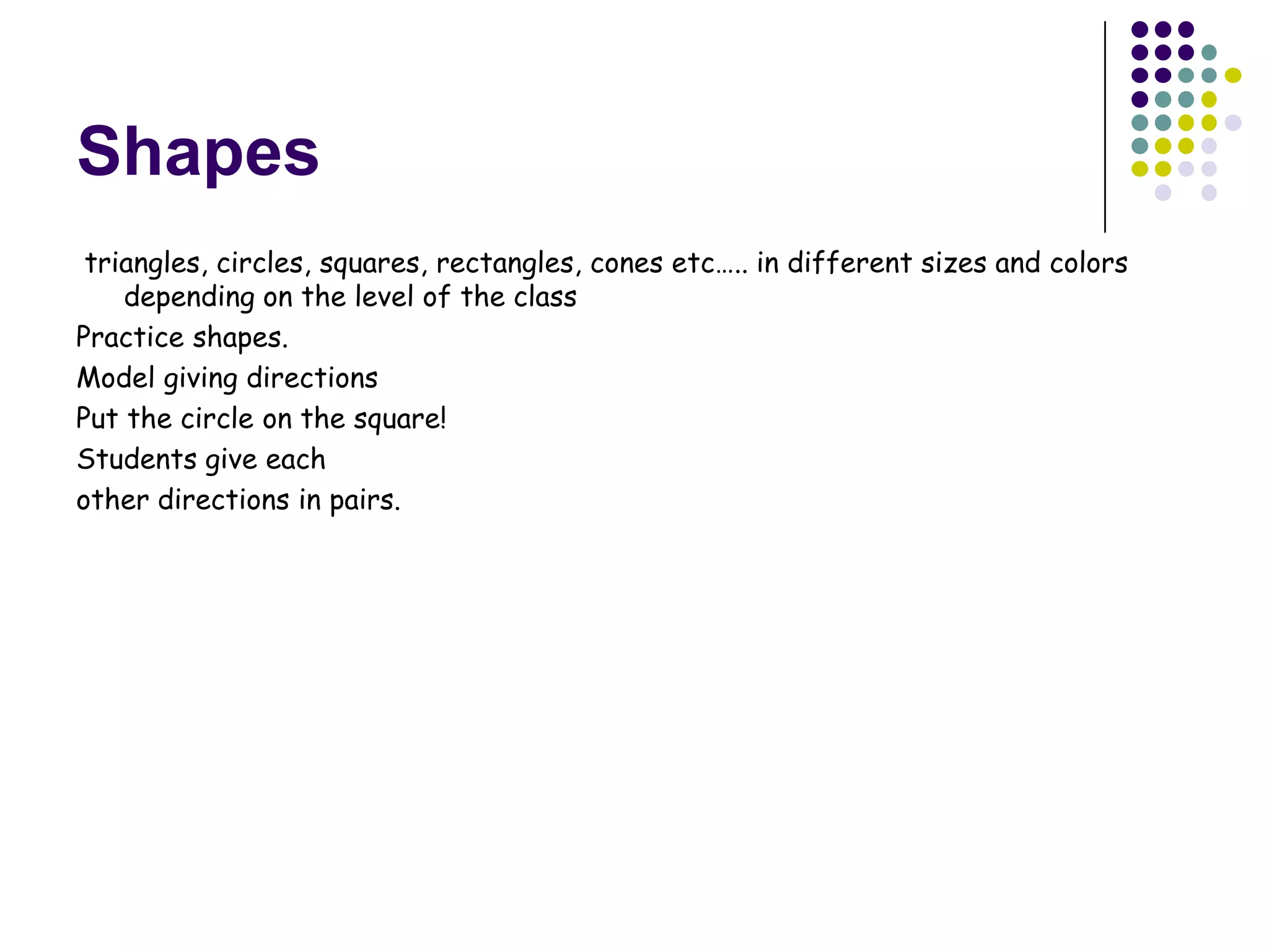 Shapes
 triangles, circles, squares, rectangles, cones etc….. in different sizes and colors
    depending on the level of the class
Practice shapes.
Model giving directions
Put the circle on the square!
Students give each
other directions in pairs.
 