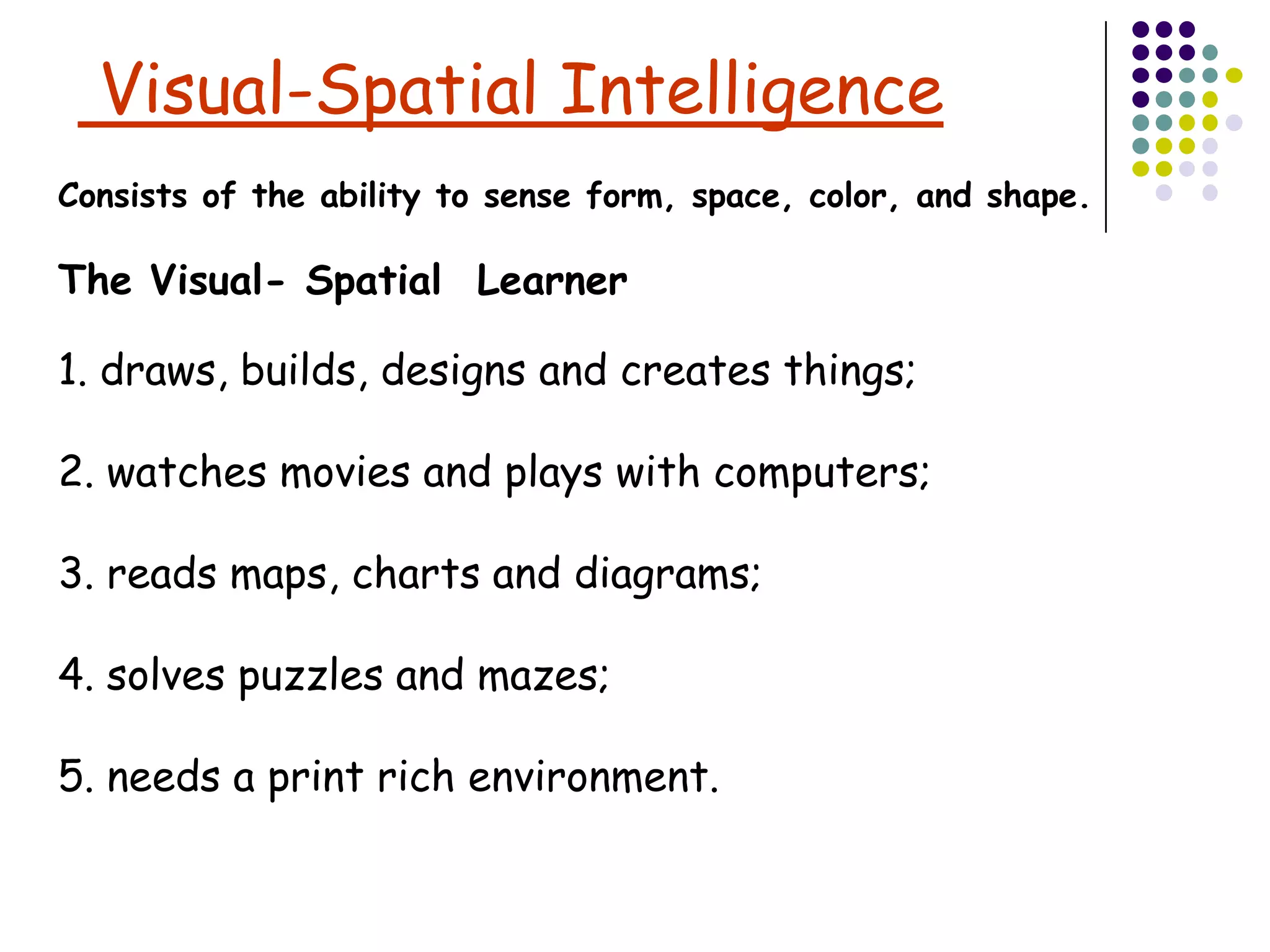 Visual-Spatial Intelligence
Consists of the ability to sense form, space, color, and shape.

The Visual- Spatial Learner

1. draws, builds, designs and creates things;

2. watches movies and plays with computers;

3. reads maps, charts and diagrams;

4. solves puzzles and mazes;

5. needs a print rich environment.
 