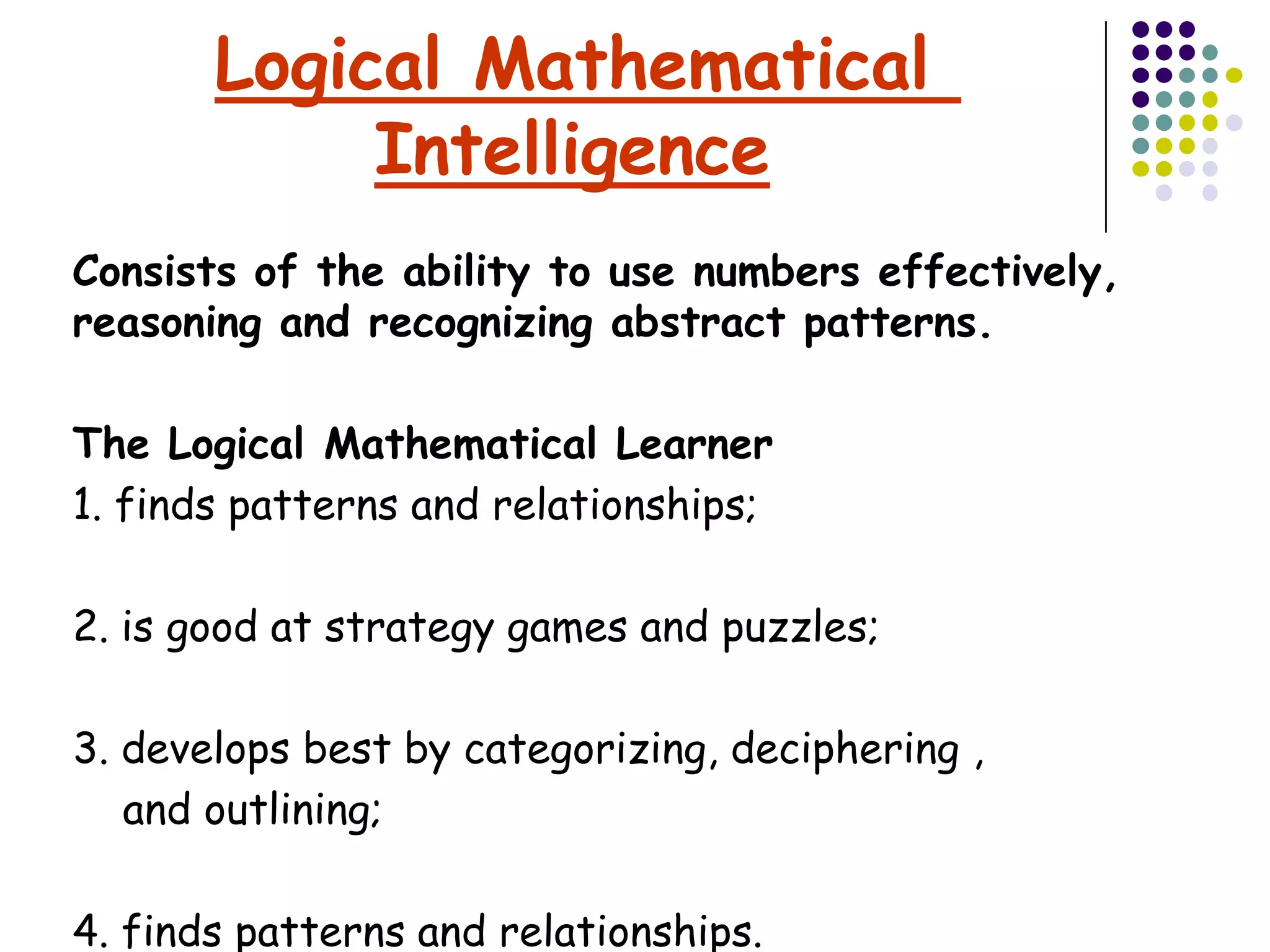Logical Mathematical
            Intelligence
Consists of the ability to use numbers effectively,
reasoning and recognizing abstract patterns.

The Logical Mathematical Learner
1. finds patterns and relationships;

2. is good at strategy games and puzzles;

3. develops best by categorizing, deciphering ,
   and outlining;

4. finds patterns and relationships.
 