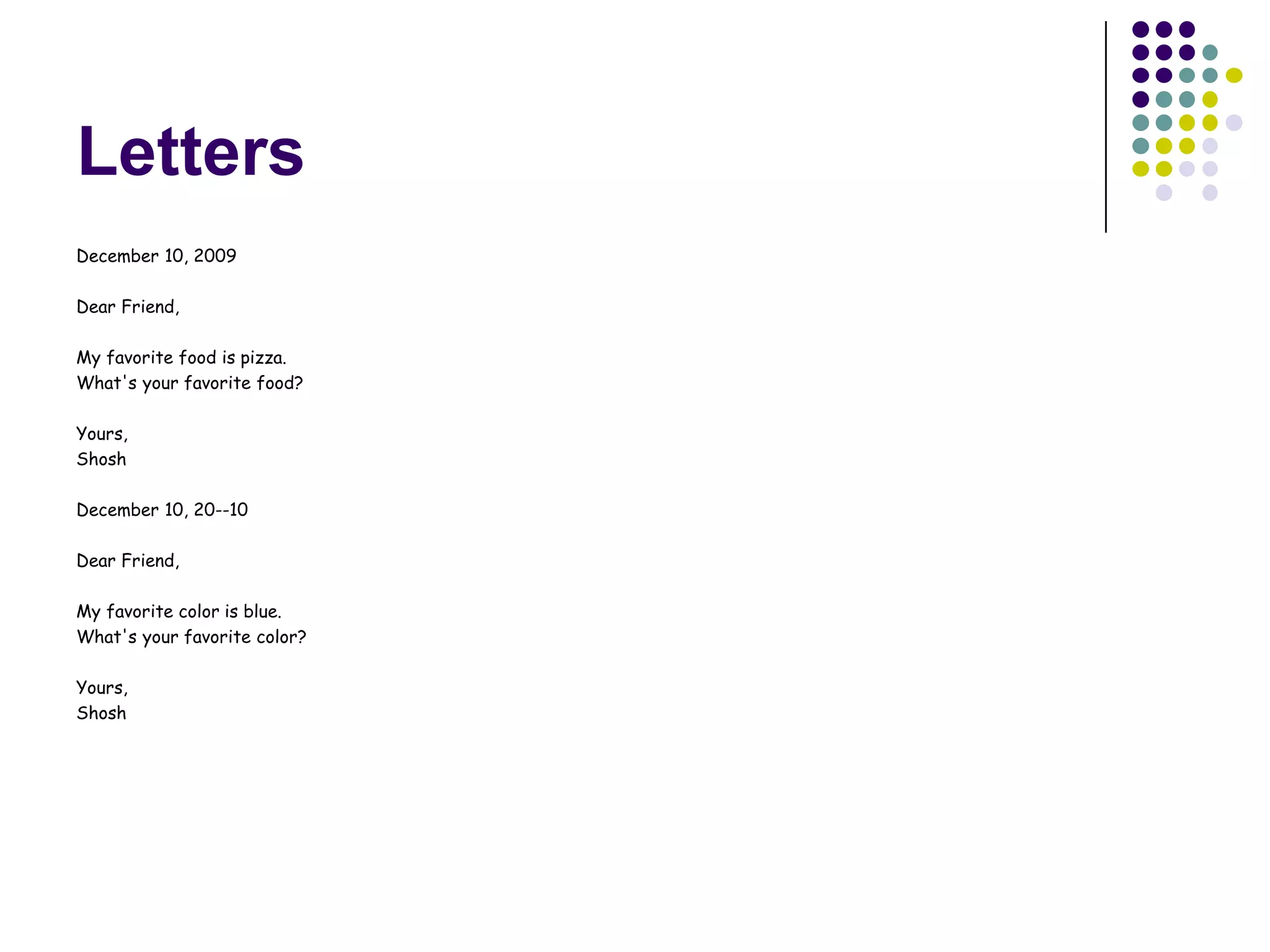 Letters
December 10, 2009

Dear Friend,

My favorite food is pizza.
What's your favorite food?

Yours,
Shosh

December 10, 20--10

Dear Friend,

My favorite color is blue.
What's your favorite color?

Yours,
Shosh
 