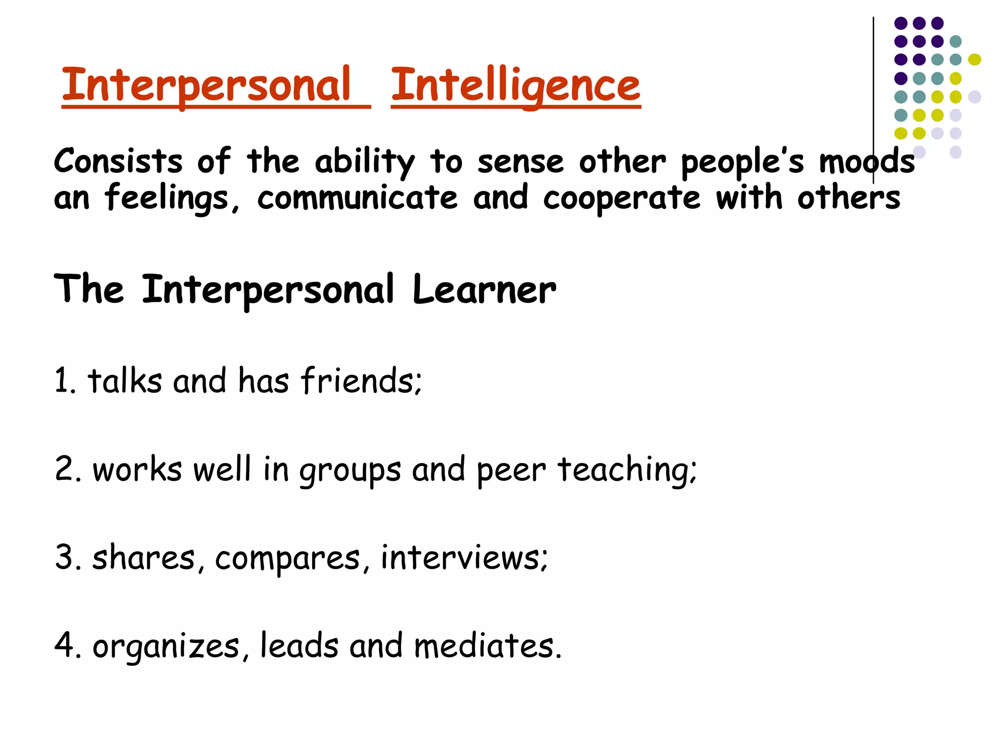 Interpersonal Intelligence
Consists of the ability to sense other people’s moods
an feelings, communicate and cooperate with others

The Interpersonal Learner

1. talks and has friends;

2. works well in groups and peer teaching;

3. shares, compares, interviews;

4. organizes, leads and mediates.
 