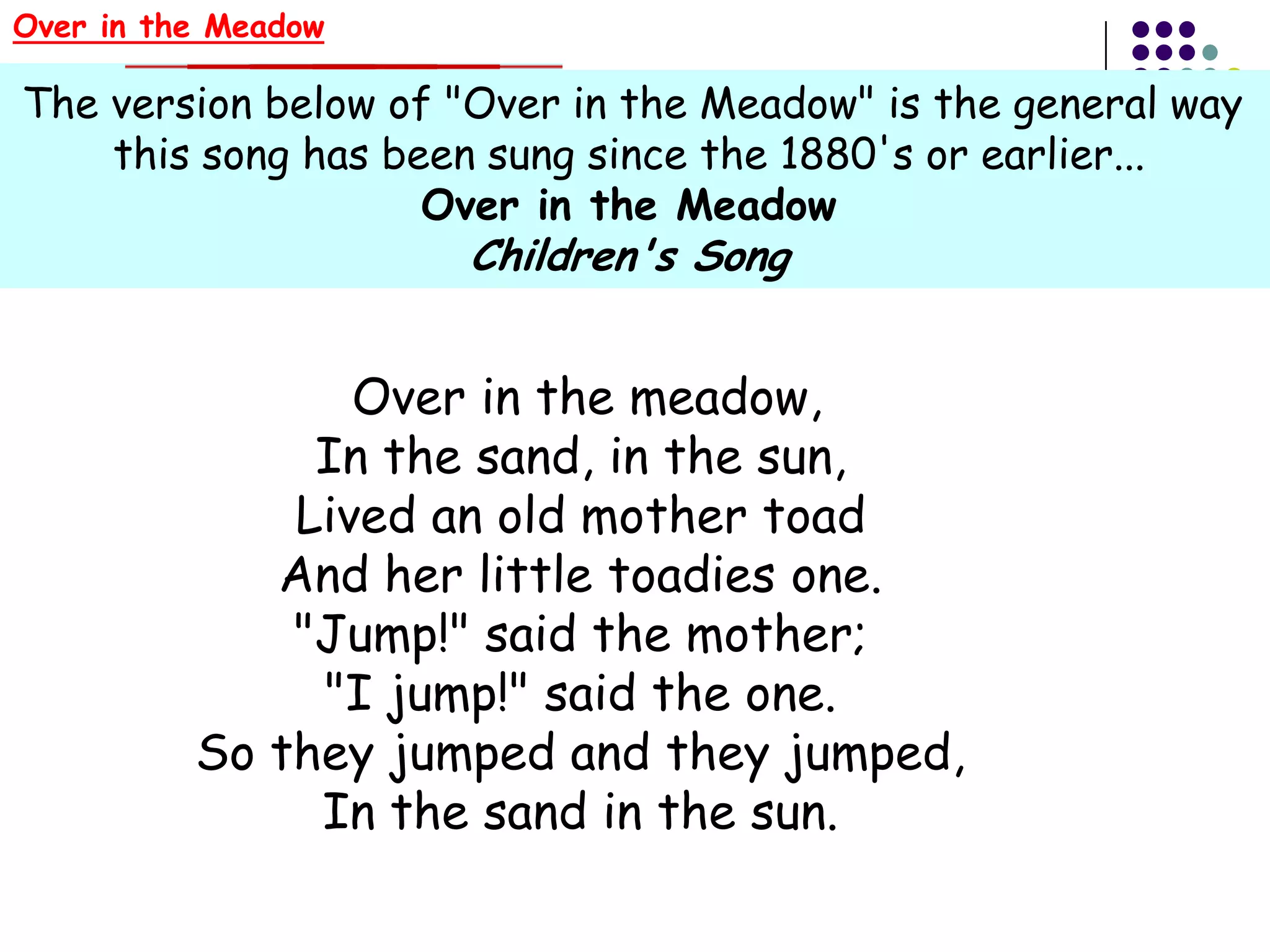 Over in the Meadow

The version below of "Over in the Meadow" is the general way
    this song has been sung since the 1880's or earlier...
                    Over in the Meadow
                     Children's Song


                 Over in the meadow,
               In the sand, in the sun,
              Lived an old mother toad
             And her little toadies one.
              "Jump!" said the mother;
               "I jump!" said the one.
          So they jumped and they jumped,
               In the sand in the sun.
 