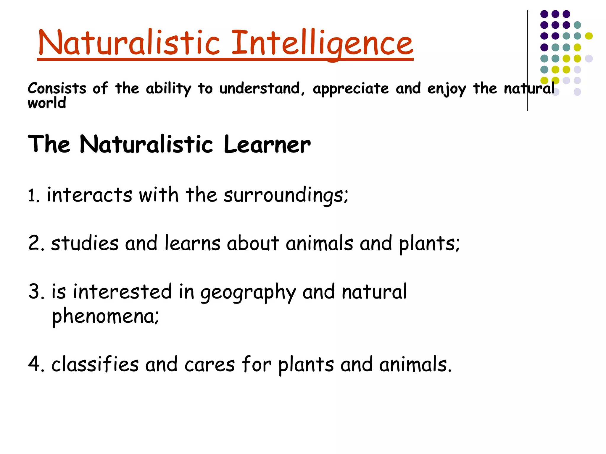 Naturalistic Intelligence
Consists of the ability to understand, appreciate and enjoy the natural
world

The Naturalistic Learner

1. interacts with the surroundings;

2. studies and learns about animals and plants;

3. is interested in geography and natural
   phenomena;

4. classifies and cares for plants and animals.
 