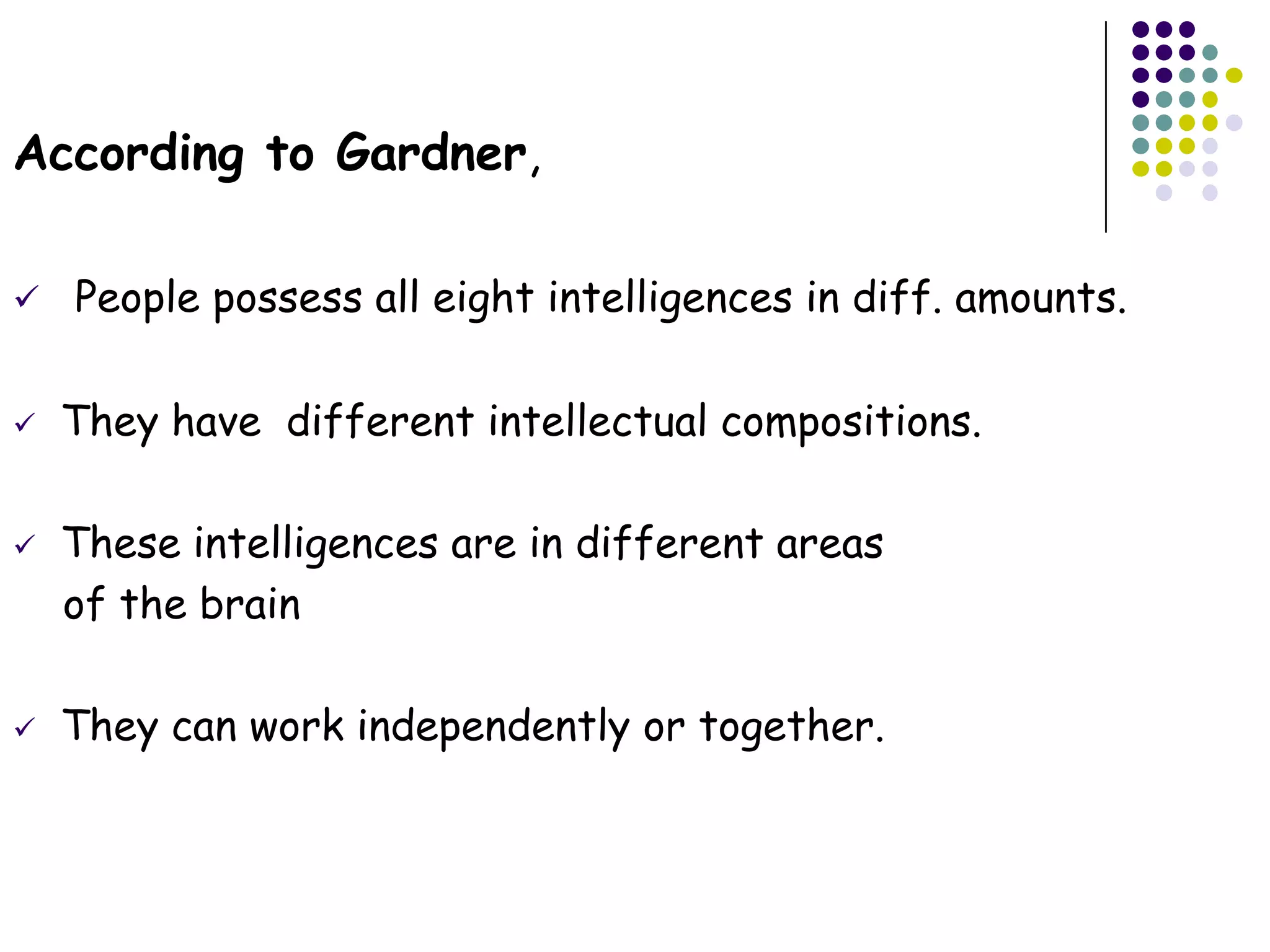According to Gardner,

   People possess all eight intelligences in diff. amounts.

   They have different intellectual compositions.

   These intelligences are in different areas
    of the brain

   They can work independently or together.
 