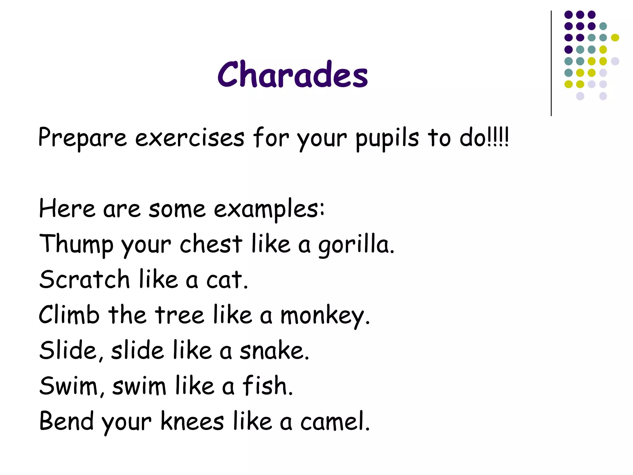 Charades
Prepare exercises for your pupils to do!!!!

Here are some examples:
Thump your chest like a gorilla.
Scratch like a cat.
Climb the tree like a monkey.
Slide, slide like a snake.
Swim, swim like a fish.
Bend your knees like a camel.
 