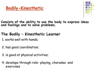 Bodily-Kinesthetic


Consists of the ability to use the body to express ideas
and feelings and to solve problems.

The Bodily – Kinesthetic Learner
1. works well with hands;

2. has good coordination;

3. is good at physical activities;

4. develops through role- playing, charades and
   exercises
 