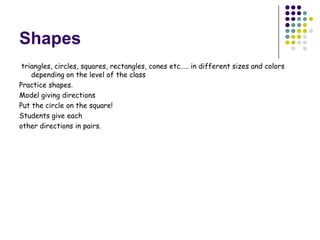 Shapes
 triangles, circles, squares, rectangles, cones etc….. in different sizes and colors
    depending on the level of the class
Practice shapes.
Model giving directions
Put the circle on the square!
Students give each
other directions in pairs.
 