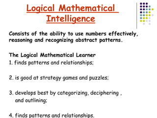 Logical Mathematical
            Intelligence
Consists of the ability to use numbers effectively,
reasoning and recognizing abstract patterns.

The Logical Mathematical Learner
1. finds patterns and relationships;

2. is good at strategy games and puzzles;

3. develops best by categorizing, deciphering ,
   and outlining;

4. finds patterns and relationships.
 