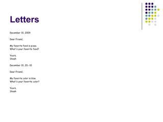 Letters
December 10, 2009

Dear Friend,

My favorite food is pizza.
What's your favorite food?

Yours,
Shosh

December 10, 20--10

Dear Friend,

My favorite color is blue.
What's your favorite color?

Yours,
Shosh
 