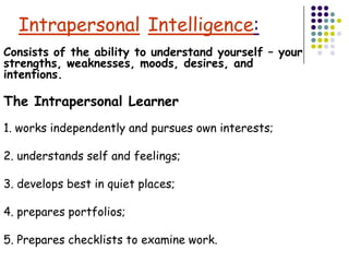 Intrapersonal Intelligence:
Consists of the ability to understand yourself – your
strengths, weaknesses, moods, desires, and
intentions.

The Intrapersonal Learner
1. works independently and pursues own interests;

2. understands self and feelings;

3. develops best in quiet places;

4. prepares portfolios;

5. Prepares checklists to examine work.
 