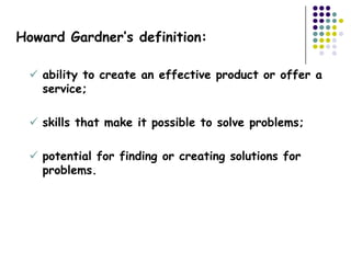 Howard Gardner’s definition:

  ability to create an effective product or offer a
   service;

  skills that make it possible to solve problems;

  potential for finding or creating solutions for
   problems.
 