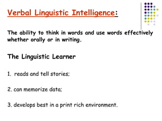 Verbal Linguistic Intelligence:

The ability to think in words and use words effectively
whether orally or in writing.


The Linguistic Learner

1. reads and tell stories;

2. can memorize data;

3. develops best in a print rich environment.
 