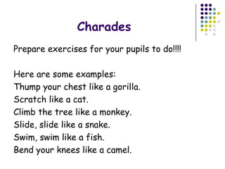 Charades
Prepare exercises for your pupils to do!!!!

Here are some examples:
Thump your chest like a gorilla.
Scratch like a cat.
Climb the tree like a monkey.
Slide, slide like a snake.
Swim, swim like a fish.
Bend your knees like a camel.
 