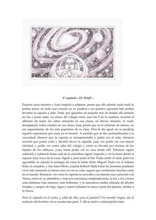 5º capítulo – EL VIAJE –
Pasaron unos minutos y Juan empezó a relajarse, pensó que allí adentro nada malo le
podría pasar, en todo caso cuando ya no pudiera o no quisiera aguantar más podría
levantar la cápsula y salir. Total, por aguantar un poquito más de tiempo allí sentado
no iba a pasar nada. La sirena del colegio sonó, eran las 9 de la mañana, escuchó el
alboroto de todos los niños entrando en sus clases, en breves minutos, el ruido
desapareció, todos estaban en sus clases. Juan pensó que no le echarían de menos, no
era seguramente, de los más populares de su clase. Pero le dio igual, no se perdería
aquella experiencia por nada en el mundo. A medida que se iba acostumbrando a la
oscuridad, observó que la capsula se transparentaba y podía ver el aula, entonces
recordó que podía volar y decidió elevar la cápsula, cada vez podía ver con mayor
claridad, y podía ver como salía del colegio y como se elevaba por encima de los
tejados de los edificios, ¡vaya hasta podía ver su casa desde allí!. Entonces siguió
subiendo y subiendo hasta salir de la atmósfera siguió viajando y vio la tierra desde el
espacio muy cerca de la Luna. Siguió y pasó junto al Sol. Podía sentir el calor, pero era
agradable, la cápsula lo protegía tal como le había dicho Miguel. Pudo ver el sistema
Solar al completo, y fue maravilloso, ¡cuanta belleza! Ojalá todas las personas pudiesen
vivir esta sensación al menos una vez en su vida, seguro que cambiarían muchas cosas
en el mundo. Entonces, vio como la cápsula se acercaba a un planeta muy parecido a la
Tierra, entró en su atmósfera y todo era naturaleza resplandeciente, la luz y los colores
eran distintos, más intensos, más brillantes, y la naturaleza estaba colmada de árboles
frutales y campos de trigo, lagos y mares bañaban la mayor parte del planeta, similar a
la Tierra.
Paró la cápsula en el suelo, y salió de ella, ¡¡era el paraíso!! Un mundo virgen, sin el
maltrato del hombre, en su estado más puro. Y allí se sentó a contemplarlo todo.
 