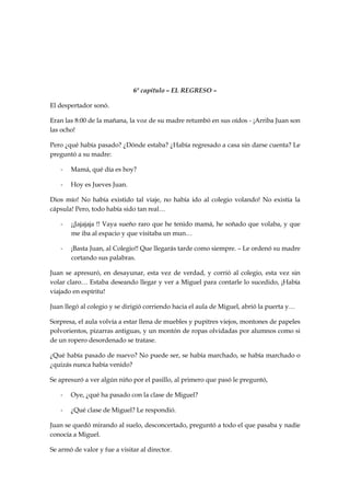 6º capítulo – EL REGRESO –
El despertador sonó.
Eran las 8:00 de la mañana, la voz de su madre retumbó en sus oídos - ¡Arriba Juan son
las ocho!
Pero ¿qué había pasado? ¿Dónde estaba? ¿Había regresado a casa sin darse cuenta? Le
preguntó a su madre:
- Mamá, qué día es hoy?
- Hoy es Jueves Juan.
Dios mío! No había existido tal viaje, no había ido al colegio volando! No existía la
cápsula! Pero, todo había sido tan real…
- ¡¡Jajajaja !! Vaya sueño raro que he tenido mamá, he soñado que volaba, y que
me iba al espacio y que visitaba un mun…
- ¡Basta Juan, al Colegio!! Que llegarás tarde como siempre. – Le ordenó su madre
cortando sus palabras.
Juan se apresuró, en desayunar, esta vez de verdad, y corrió al colegio, esta vez sin
volar claro… Estaba deseando llegar y ver a Miguel para contarle lo sucedido, ¡Había
viajado en espíritu!
Juan llegó al colegio y se dirigió corriendo hacia el aula de Miguel, abrió la puerta y…
Sorpresa, el aula volvía a estar llena de muebles y pupitres viejos, montones de papeles
polvorientos, pizarras antiguas, y un montón de ropas olvidadas por alumnos como si
de un ropero desordenado se tratase.
¿Qué había pasado de nuevo? No puede ser, se había marchado, se había marchado o
¿quizás nunca había venido?
Se apresuró a ver algún niño por el pasillo, al primero que pasó le preguntó,
- Oye, ¿qué ha pasado con la clase de Miguel?
- ¿Qué clase de Miguel? Le respondió.
Juan se quedó mirando al suelo, desconcertado, preguntó a todo el que pasaba y nadie
conocía a Miguel.
Se armó de valor y fue a visitar al director.
 