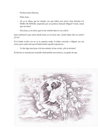 - Perdone señor Director,
- Dime, Juan…
- ¿Si yo le dijera que he soñado con que había una nueva clase llamada LA
HORA DE SOÑAR, impartida por un profesor llamado Miguel? Usted, usted,
que me diría?
- Pues Juan, yo te diría, ¡que lo has soñado! Que te voy a decir.
Juan confirmó lo que temía desde hacía ya un buen rato. ¿Todo había sido un sueño?
¿O no?
El lo había vivido, eso no se lo quitaría nadie, él había conocido a Miguel, eso era
cierto, pero nadie más que él había tenido aquella experiencia…
- Te diré algo más Juan, si lo has soñado, lo has vivido. ¡¡No lo olvides!!
El director se marchó por el pasillo dedicándole una sonrisa y un guiño de ojos.
 