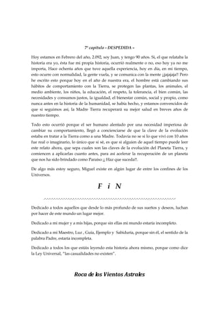 7º capítulo - DESPEDIDA –
Hoy estamos en Febrero del año, 2.092, soy Juan, y tengo 90 años. Si, el que relataba la
historia era yo, ésta fue mi propia historia, ocurrió realmente o no, eso hoy ya no me
importa, Hace ochenta años que tuve aquella experiencia, hoy en día, en mi tiempo,
esto ocurre con normalidad, la gente vuela, y se comunica con la mente ¡¡jajajaja!! Pero
he escrito esto porque hoy en el año de nuestra era, el hombre está cambiando sus
hábitos de comportamiento con la Tierra, se protegen las plantas, los animales, el
medio ambiente, los niños, la educación, el respeto, la tolerancia, el bien común, las
necesidades y consumos justos, la igualdad, el bienestar común, social y propio, como
nunca antes en la historia de la humanidad, se había hecho, y estamos convencidos de
que si seguimos así, la Madre Tierra recuperará su mejor salud en breves años de
nuestro tiempo.
Todo esto ocurrió porque el ser humano alentado por una necesidad imperiosa de
cambiar su comportamiento, llegó a concienciarse de que la clave de la evolución
estaba en tratar a la Tierra como a una Madre. Todavía no se si lo que viví con 10 años
fue real o imaginario, lo único que si sé, es que si alguien de aquel tiempo puede leer
este relato ahora, que sepa cuales son las claves de la evolución del Planeta Tierra, y
comiencen a aplicarlas cuanto antes, para así acelerar la recuperación de un planeta
que nos ha sido brindado como Paraíso ¡¡ Haz que suceda!!.
De algo más estoy seguro, Miguel existe en algún lugar de entre los confines de los
Universos.
F i N
.-.-.-.-.-.-.-.-.-.-.-.-.-.-.-.-.-.-.-.-.-.-.-.-.-.-.-.-.-.-.-.-.-.-.-.-.-.-.-.-.-.-.-.-.-.-.-.-.-.-.-.-.-.-.-.-
Dedicado a todos aquellos que desde lo más profundo de sus sueños y deseos, luchan
por hacer de este mundo un lugar mejor.
Dedicado a mi mujer y a mis hijas, porque sin ellas mi mundo estaría incompleto.
Dedicado a mi Maestro, Luz , Guía, Ejemplo y Sabiduría, porque sin él, el sentido de la
palabra Padre, estaría incompleta.
Dedicado a todos los que estáis leyendo esta historia ahora mismo, porque como dice
la Ley Universal, “las casualidades no existen”.
Roca de los Vientos Astrales
 