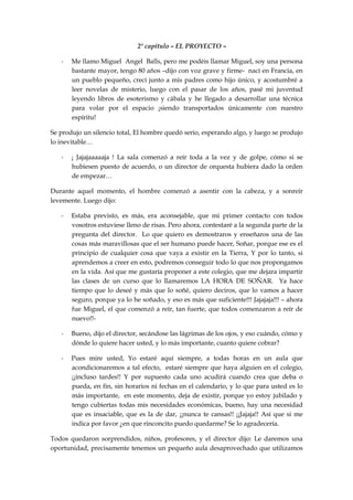 2º capítulo – EL PROYECTO –
- Me llamo Miguel Angel Balls, pero me podéis llamar Miguel, soy una persona
bastante mayor, tengo 80 años –dijo con voz grave y firme- nací en Francia, en
un pueblo pequeño, crecí junto a mis padres como hijo único, y acostumbré a
leer novelas de misterio, luego con el pasar de los años, pasé mi juventud
leyendo libros de esoterismo y cábala y he llegado a desarrollar una técnica
para volar por el espacio ¡siendo transportados únicamente con nuestro
espíritu!
Se produjo un silencio total, El hombre quedó serio, esperando algo, y luego se produjo
lo inevitable…
- ¡ Jajajaaaaaja ! La sala comenzó a reír toda a la vez y de golpe, cómo si se
hubiesen puesto de acuerdo, o un director de orquesta hubiera dado la orden
de empezar…
Durante aquel momento, el hombre comenzó a asentir con la cabeza, y a sonreír
levemente. Luego dijo:
- Estaba previsto, es más, era aconsejable, que mi primer contacto con todos
vosotros estuviese lleno de risas. Pero ahora, contestaré a la segunda parte de la
pregunta del director. Lo que quiero es demostraros y enseñaros una de las
cosas más maravillosas que el ser humano puede hacer, Soñar, porque ese es el
principio de cualquier cosa que vaya a existir en la Tierra, Y por lo tanto, si
aprendemos a creer en esto, podremos conseguir todo lo que nos propongamos
en la vida. Así que me gustaría proponer a este colegio, que me dejara impartir
las clases de un curso que lo llamaremos LA HORA DE SOÑAR. Ya hace
tiempo que lo deseé y más que lo soñé, quiero deciros, que lo vamos a hacer
seguro, porque ya lo he soñado, y eso es más que suficiente!!! Jajajaja!!! – ahora
fue Miguel, el que comenzó a reír, tan fuerte, que todos comenzaron a reír de
nuevo!!-
- Bueno, dijo el director, secándose las lágrimas de los ojos, y eso cuándo, cómo y
dónde lo quiere hacer usted, y lo más importante, cuanto quiere cobrar?
- Pues mire usted, Yo estaré aquí siempre, a todas horas en un aula que
acondicionaremos a tal efecto, estaré siempre que haya alguien en el colegio,
¡¡incluso tardes!! Y por supuesto cada uno acudirá cuando crea que deba o
pueda, en fin, sin horarios ni fechas en el calendario, y lo que para usted es lo
más importante, en este momento, deja de existir, porque yo estoy jubilado y
tengo cubiertas todas mis necesidades económicas, bueno, hay una necesidad
que es insaciable, que es la de dar, ¡¡nunca te cansas!! ¡¡Jajaja!! Así que si me
indica por favor ¿en que rinconcito puedo quedarme? Se lo agradecería.
Todos quedaron sorprendidos, niños, profesores, y el director dijo: Le daremos una
oportunidad, precisamente tenemos un pequeño aula desaprovechado que utilizamos
 
