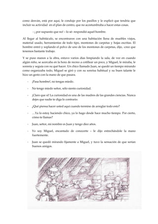 como desván, está por aquí, le condujo por los pasillos y le explicó que tendría que
incluir su actividad en el plan de centro, que no acostumbraba a hacer estas cosas.
- ¡ por supuesto que no! – lo sé- respondió aquel hombre.
Al llegar al habitáculo, se encontraron con una habitación llena de muebles viejos,
material usado, herramientas de todo tipo, montones de carpetas y hojas escritas. El
hombre entró y soplando el polvo de uno de los montones de carpetas, dijo, -creo que
tenemos bastante trabajo.
Y se puso manos a la obra, estuvo varios días limpiando la sala, de vez en cuando
algún niño, se acercaba en la hora de recreo a cotillear un poco, y Miguel, le miraba, le
sonreía y seguía con su qué hacer. Un chico llamado Juan, se quedó un tiempo mirando
como organizaba todo, Miguel se giró y con su sonrisa habitual y su buen talante le
hizo un gesto con la mano de que pasara.
- ¡Pasa hombre!, no tengas miedo.
- No tengo miedo señor, sólo siento curiosidad.
- ¡Claro que si! La curiosidad es una de las madres de las grandes ciencias. Nunca
dejes que nadie te diga lo contrario.
- ¿Qué piensa hacer usted aquí cuando termine de arreglar todo esto?
- …Ya lo estoy haciendo chico, ya lo hago desde hace mucho tiempo. Por cierto,
cómo te llamas?
- Juan, señor, mi nombre es Juan y tengo diez años.
- Yo soy Miguel, encantado de conocerte – le dijo estrechándole la mano
fuertemente.
- Juan se quedó mirando fijamente a Miguel, y tuvo la sensación de que serían
buenos amigos.
 