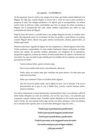 3er capítulo – LA ENTREGA -
Al día siguiente, Juan le contó a sus amigos de la clase, que había estado hablando con
Miguel, les dijo que cuando llegara el recreo iría a verlo de nuevo para ayudarlo a
preparar el aula. Sus amigos asintieron y le dijeron que lo acompañarían. La noticia
corrió como la pólvora, todos comentaban que hoy un grupo de niños ayudarían a
Miguel con la preparación del aula, todos estaban expectantes por saber en qué
consistirían las clases de Miguel.
Llegó la hora del recreo, y cuando Juan y sus amigos llegaron al aula, ya estaban otros
niños allí esperando para ver al anciano. Se hizo un pasillo, y Juan llamó a la puerta,
cuando Miguel abrió, esbozó una gran sonrisa exclamando -¡Pasad, pasad todos, os
estaba esperando!.
Primero entró Juan, seguido de alguno de sus compañeros, y detrás algunos niños más.
Todos quedaron sorprendidos, la clase estaba totalmente limpia, ordenada, no había
trastos por medio, las paredes estaban adornadas con imágenes de la naturaleza,
pergaminos egipcios, cortinas de colores, el suelo estaba lleno de cojines y de fondo con
una tenue luz, que era justo la que entraba por las rendijas de las ventanas, una música
que parecía ser india.
- Vamos sentaos todos, quiero contaros algo.
- Pero si ayer estaba todo sucio y desordenado, dijo Juan.
- Nada, nada, en cuanto supe que vendríais me puse manos a la obra para que
todo estuviese listo.
- Sabía que veníamos? Claro se lo habrá dicho alguien…
- ¡No! No me lo ha dicho nadie, me lo dijiste tú ayer, con tu mirada. Y de eso es
precisamente de lo que os voy a hablar hoy, ¡vamos, vamos! Sentaos todos,
poneos cómodos.
Los niños comenzaron a entrar lentamente, curioseando la clase y sus adornos, sobre el
techo había dibujado un cielo de estrellas, con un Sol, una Luna, y los planetas que
componen nuestro sistema solar. También estaba dibujada la Vía Láctea que recorría
todo el techo. En una esquina había algo escrito con letras antiguas, como con pluma,
no se atinaba a leer apenas, pero si te acercabas distinguías algo así como…
”Todoloquesepuedepensar,puedeexistir.”Todoloquesepuedepensar,puedeexistir.”Todoloquesepuedepensar,puedeexistir.”Todoloquesepuedepensar,puedeexistir.
Todoloquesepuedeimaginar,puedeexistir.Todoloquesepuedeimaginar,puedeexistir.Todoloquesepuedeimaginar,puedeexistir.Todoloquesepuedeimaginar,puedeexistir.
Todoloquesepuededesear,puedeexistir.Todoloquesepuededesear,puedeexistir.Todoloquesepuededesear,puedeexistir.Todoloquesepuededesear,puedeexistir.
Ytodoloqueexiste,sehaimaginadoantesdeexistir.Ytodoloqueexiste,sehaimaginadoantesdeexistir.Ytodoloqueexiste,sehaimaginadoantesdeexistir.Ytodoloqueexiste,sehaimaginadoantesdeexistir.
Lossueñosestánparaquesehaganrealidad…Lossueñosestánparaquesehaganrealidad…Lossueñosestánparaquesehaganrealidad…Lossueñosestánparaquesehaganrealidad…
¡¡Hazquesuceda¡¡Hazquesuceda¡¡Hazquesuceda¡¡Hazquesuceda!!”!!”!!”!!”
 