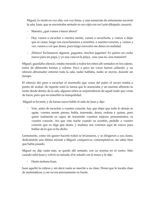 Miguel, lo recitó en voz alta, con voz firme, y una sensación de entusiasmo recorrió
la sala. Juan, que se encontraba sentado en un cojín con un León dibujado, susurró,
- Maestro, ¿qué vamos a hacer ahora?
- Hoy vamos a escuchar a nuestra mente, vamos a escucharla, y vamos a dejar
que se canse, luego nos escucharemos a nosotros, a nuestro corazón, y vamos a
ver, vamos a ver que desea, para luego convertir ese deseo en realidad.
- ¡Dinero! Exclamaron algunos, ¡juguetes, muchos juguetes! Yo quiero un coche
nuevo para mi papá, y yo una casa en la playa, una casa no, una mansión!!
Miguel, guardaba silencio, estaba mirando a todos los niños allí sentados en los cojines,
todos de diferentes formas y colores. Poco a poco las voces fueron callando, y un
silencio abrumador entornó toda la sala, nadie hablaba, nadie se movió, durante un
tiempo.
El silencio dio paso a escuchar el murmullo que venía del patio, el recreo estaba a
punto de acabar, de repente sonó la sirena que lo anunciaba y un enorme alboroto se
sintió desde dentro de la sala, algunos niños se sorprendieron de aquel ruido que venía
de fuera, pero que no enturbió su tranquilidad.
Miguel se levantó, y de forma suave habló al oído de Juan y dijo:
- Veis, antes de escuchar a vuestro corazón, hay que dejar que todo lo demás se
agote, vuestra mente piensa, habla, transmite, desea, ordena y quiere, pero
quien realmente es capaz de transmitir vuestros mejores pensamientos, es
vuestro corazón. Así que esta noche cuando os acostéis, pedidle a vuestro
corazón que os diga qué desea, y mañana nos veremos aquí de nuevo para
hablar de lo que os ha dicho.
Lentamente, como sin querer hacerlo todos se levantaron, y se dirigieron a sus clases,
dedicándole una última mirada a Miguel, compasivos, contemplativos, sin saber bien
que había pasado.
Miguel no dijo nada más, se quedó allí sentado, con su sonrisa en el rostro. Sólo
cuando salió Juan y volvió su mirada, él le saludó con la mano y le dijo:
- Hasta mañana Juan.
Juan agachó la cabeza y sin decir nada se marchó a su clase. Pensó que le tocaba clase
de matemáticas, y ese no era precisamente su fuerte.
 