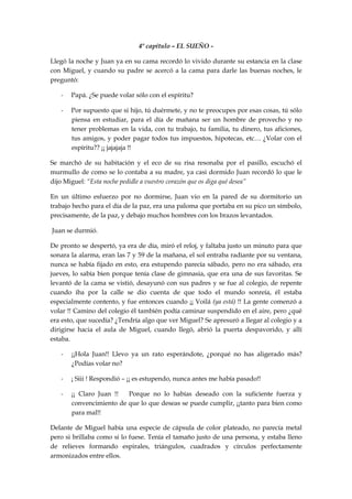 4º capítulo – EL SUEÑO -
Llegó la noche y Juan ya en su cama recordó lo vivido durante su estancia en la clase
con Miguel, y cuando su padre se acercó a la cama para darle las buenas noches, le
preguntó:
- Papá. ¿Se puede volar sólo con el espíritu?
- Por supuesto que si hijo, tú duérmete, y no te preocupes por esas cosas, tú sólo
piensa en estudiar, para el día de mañana ser un hombre de provecho y no
tener problemas en la vida, con tu trabajo, tu familia, tu dinero, tus aficiones,
tus amigos, y poder pagar todos tus impuestos, hipotecas, etc… ¿Volar con el
espíritu?? ¡¡ jajajaja !!
Se marchó de su habitación y el eco de su risa resonaba por el pasillo, escuchó el
murmullo de como se lo contaba a su madre, ya casi dormido Juan recordó lo que le
dijo Miguel: “Esta noche pedidle a vuestro corazón que os diga qué desea”
En un último esfuerzo por no dormirse, Juan vio en la pared de su dormitorio un
trabajo hecho para el día de la paz, era una paloma que portaba en su pico un símbolo,
precisamente, de la paz, y debajo muchos hombres con los brazos levantados.
Juan se durmió.
De pronto se despertó, ya era de día, miró el reloj, y faltaba justo un minuto para que
sonara la alarma, eran las 7 y 59 de la mañana, el sol entraba radiante por su ventana,
nunca se había fijado en esto, era estupendo parecía sábado, pero no era sábado, era
jueves, lo sabía bien porque tenía clase de gimnasia, que era una de sus favoritas. Se
levantó de la cama se vistió, desayunó con sus padres y se fue al colegio, de repente
cuando iba por la calle se dio cuenta de que todo el mundo sonreía, él estaba
especialmente contento, y fue entonces cuando ¡¡ Voilá (ya está) !! La gente comenzó a
volar !! Camino del colegio él también podía caminar suspendido en el aire, pero ¿qué
era esto, que sucedía? ¿Tendría algo que ver Miguel? Se apresuró a llegar al colegio y a
dirigirse hacia el aula de Miguel, cuando llegó, abrió la puerta despavorido, y allí
estaba.
- ¡¡Hola Juan!! Llevo ya un rato esperándote, ¿porqué no has aligerado más?
¿Podías volar no?
- ¡ Siii ! Respondió – ¡¡ es estupendo, nunca antes me había pasado!!
- ¡¡ Claro Juan !! Porque no lo habías deseado con la suficiente fuerza y
convencimiento de que lo que deseas se puede cumplir, ¡¡tanto para bien como
para mal!!
Delante de Miguel había una especie de cápsula de color plateado, no parecía metal
pero si brillaba como si lo fuese. Tenía el tamaño justo de una persona, y estaba lleno
de relieves formando espirales, triángulos, cuadrados y círculos perfectamente
armonizados entre ellos.
 