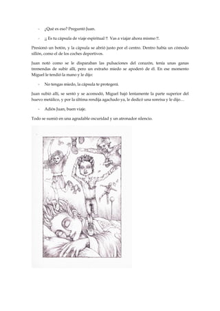 - ¿Qué es eso? Preguntó Juan.
- ¡¡ Es tu cápsula de viaje espiritual !! Vas a viajar ahora mismo !!.
Presionó un botón, y la cápsula se abrió justo por el centro. Dentro había un cómodo
sillón, como el de los coches deportivos.
Juan notó como se le disparaban las pulsaciones del corazón, tenía unas ganas
tremendas de subir allí, pero un extraño miedo se apoderó de él. En ese momento
Miguel le tendió la mano y le dijo:
- No tengas miedo, la cápsula te protegerá.
Juan subió allí, se sentó y se acomodó, Miguel bajó lentamente la parte superior del
huevo metálico, y por la última rendija agachado ya, le dedicó una sonrisa y le dijo…
- Adiós Juan, buen viaje.
Todo se sumió en una agradable oscuridad y un atronador silencio.
 