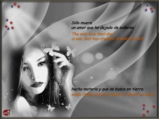 Sólo muere
un amor que ha dejado de soñarse
The only love that dies
is one that has stopped dreaming itself
hecho materia y que se busca en tierra.
made flesh and that looks for itself on earth.
 
