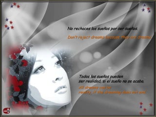 No rechaces los sueños por ser sueños.
Don’t reject dreams because they are dreams.
Todos los sueños pueden
ser realidad, si el sueño no se acaba.
All dreams can be
reality, if the dreaming does not end.
 